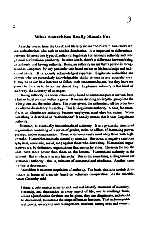 What Anarchism Really Stands For Anaichy comes from the Greek and lierally means “0o rulers.” Anaichisis e snir-authoritarians who scck to abolish docinaion. 1 is important 0 diferentiaic betweea different two types of auhority: legitimae (or raional) autbority and ille- tmate (or imational) authority. I other words, there’s a iffereace between being an suthonty and having autharity. Being an authority means that 3 person is Fecog- 17cd a5 competcni for any paricular task based on her o his knowledge and indi- widual skills. I 1 socially acknowledged expertse. Legitimale authoriies are cxperts who are partcularty knowledgcable, skiful or wise in any particular area. 1 may be 1 vur best nterests o follow their recommendations, but they have 5o power 1o furce us W do 30, nor should they. Legitimate authority is this kind of authoniy. the authority of an expert. Having authoriy is a social elatsonship based on status and powes denved rom 4 hrarchical position within a group. I means dividing society/the group iso the onder givess and e onder akers. The onler iver, the authoritics, el the order tak- crs what 10 do e they maust obey. Thu s illcgitimate authorir. A boss, for exam- Dlc. 15 an illcglimate authority because cmployecs must obey his onders. Whea somethung is described as *suthorarin” it usualy means that it wses illegiimate suthoriy. Hierachy is esseatially nstindionalised autbony. 1t is # pyramidal snucaused wganisation consisting of a seres of grades, ranks or offices of increasing power, presige, andior remuncration. Those with kower ranks mast obey those with high- cr ranks. Hicrarchies maintaia coatsol by cocreion - the Wreal of REgAtive 1anctions 1physical, ccanomic, social, ec.) against thase who doa’t obey. Hicrarchical orgas- ations are, by definition, organisations tha ars run by elies. Thoss oa the op, < e, have more powes then thote o the boriom. Hierarchical aubharity s the authority tha s inheread in any hierarchy. Thisis the same thing a illcgitimaie (or raional) authonty - that i, relaions of command and obedicace. Another same o this s domination. Anarchism is exireme scepicism of autbority. The basic idea 1 1 abolish dom- inatun in favour of a society based on voluniary co-operaiion. As the anarchist Noam Chomeky said: 1 think it only makes sense o scek oul and ideaify structures of authoriy, Wicrarchy, and domisation is cvery aspect of lfe, and 1o challcngs them; unlcss » justiication for them can b given, they are illegitimaie, snd should be dismantiod, 0 increase the scope of human froedom. That includes polit- ical powez, ownership and management. felaions among men and womea,